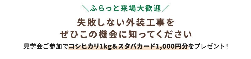 ＼ふらっと来場大歓迎／ 失敗しない外装工事をぜひこの機会に知ってください 見学会ご参加でコシヒカリ1kg＆スタバカード1,000円分をプレゼント！