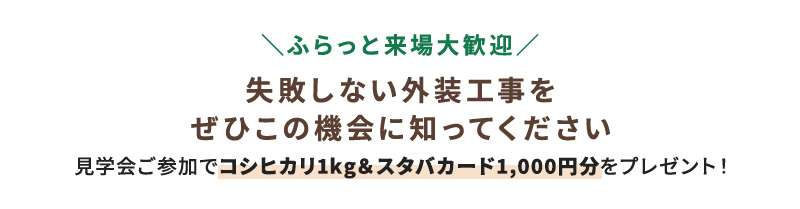 ＼ふらっと来場大歓迎／ 失敗しない外装工事をぜひこの機会に知ってください 見学会ご参加でコシヒカリ1kg＆スタバカード1,000円分をプレゼント！