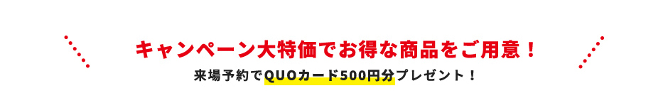 キャンペーン大特価でお得な商品をご用意！来場予約でQUOカード500円分プレゼント！