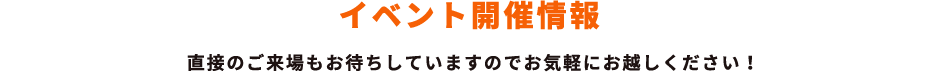イベント開催情報 直接のご来場もお待ちしていますのでお気軽にお越しください！
