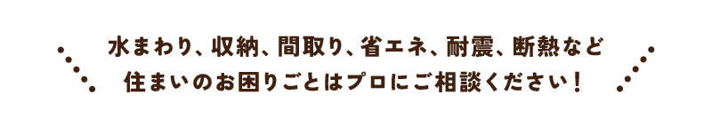 水まわり、収納、間取り、省エネ、耐震、断熱など 住まいのお困りごとはプロにご相談ください！