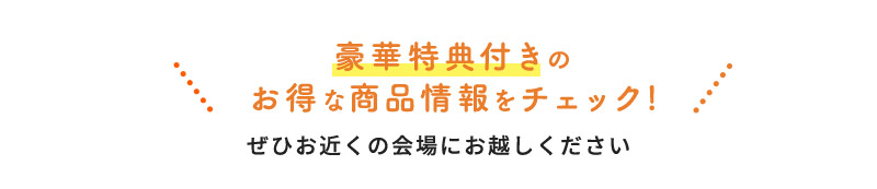 豪華特典付きのお得な商品情報をチェック!ぜひお近くの会場にお越しください