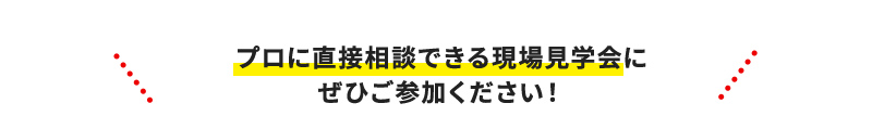プロに直接相談できる現場見学会にぜひご参加ください！