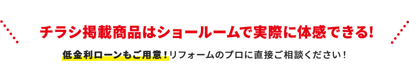 チラシ掲載商品はショールームで実際に体感できる! 低金利ローンもご用意！リフォームのプロに直接ご相談ください！