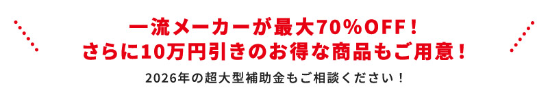 一流メーカーが最大70％OFF！ さらに10万円引きのお得な商品もご用意！ 2026年の超大型補助金もご相談ください！