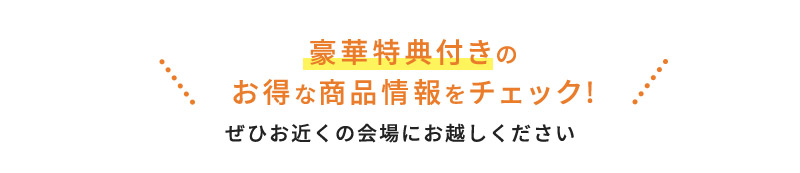 豪華特典付きのお得な商品情報をチェック!ぜひお近くの会場にお越しください