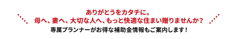 ありがとうをカタチに。母へ、妻へ、大切な人へ、もっと快適な住まい贈りませんか？専属プランナーがお得な補助金情報もご案内します！