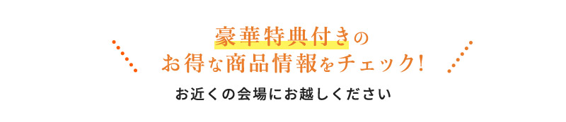 豪華特典付きのお得な商品情報をチェック! お近くの会場にお越しください