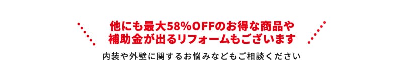 他にも最大58％OFFのお得な商品や補助金が出るリフォームもございます 内装や外壁に関するお悩みなどもご相談ください