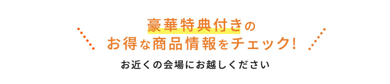 豪華特典付きの お得な商品情報をチェック お近くの会場にお越しください