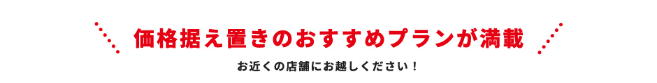 価格据え置きのおすすめプランが満載 お近くの店舗にお越しください！