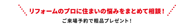 リフォームのプロに住まいのお悩みをまとめて相談！ ご来場予約で粗品プレゼント！