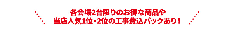 各会場2台限りのお得な商品や 当店人気1位・2位の工事費込パックあり！