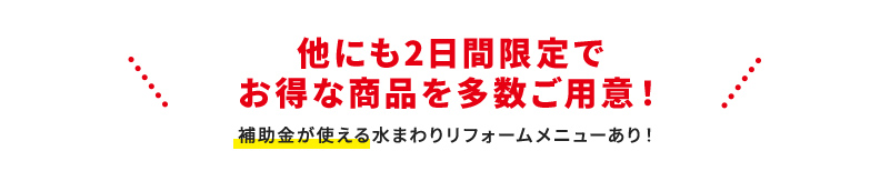 他にも2日間限定でお得な商品を多数ご用意！ 補助金が使える水まわりリフォームメニューあり！