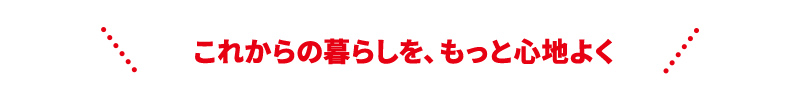 これからの暮らしを、もっと心地よく